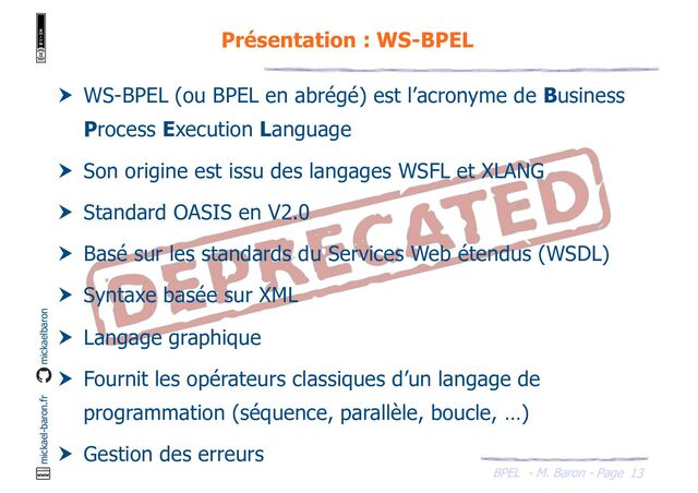 BPEL - M. Baron - Page
mickael-baron.fr mickaelbaron
13
Présentation : WS-BPEL
 WS-BPEL (ou BPEL en abrégé) est l’acronyme de Business
Process Execution Language
 Son origine est issu des langages WSFL et XLANG
 Standard OASIS en V2.0
 Basé sur les standards du Services Web étendus (WSDL)
 Syntaxe basée sur XML
 Langage graphique
 Fournit les opérateurs classiques d’un langage de
programmation (séquence, parallèle, boucle, …)
 Gestion des erreurs
