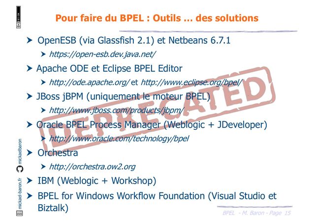 BPEL - M. Baron - Page
mickael-baron.fr mickaelbaron
15
Pour faire du BPEL : Outils … des solutions
 OpenESB (via Glassfish 2.1) et Netbeans 6.7.1
 https://open-esb.dev.java.net/
 Apache ODE et Eclipse BPEL Editor
 http://ode.apache.org/ et http://www.eclipse.org/bpel/
 JBoss jBPM (uniquement le moteur BPEL)
 http://www.jboss.com/products/jbpm/
 Oracle BPEL Process Manager (Weblogic + JDeveloper)
 http://www.oracle.com/technology/bpel
 Orchestra
 http://orchestra.ow2.org
 IBM (Weblogic + Workshop)
 BPEL for Windows Workflow Foundation (Visual Studio et
Biztalk)
