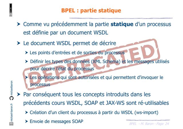 BPEL - M. Baron - Page
mickael-baron.fr mickaelbaron
24
BPEL : partie statique
 Comme vu précédemment la partie statique d’un processus
est définie par un document WSDL
 Le document WSDL permet de décrire
 Les points d’entrées et de sorties du processus
 Définir les types des données (XML Schema) et les messages utilisés
pour décrire l’état du processus
 Les opérations qui sont autorisées et qui permettent d’invoquer le
processus
 Par conséquent tous les concepts introduits dans les
précédents cours WSDL, SOAP et JAX-WS sont ré-utilisables
 Création d’un client du processus à partir du WSDL (ws-import)
 Envoie de messages SOAP
