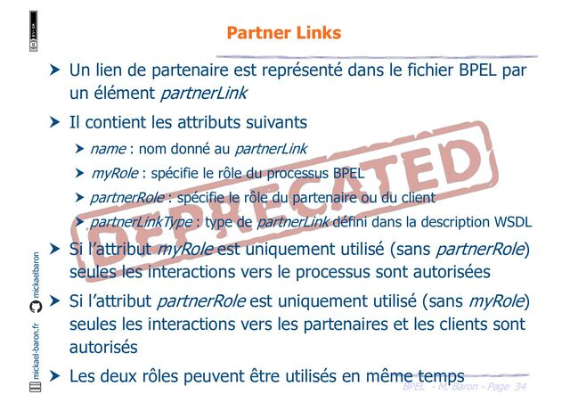 BPEL - M. Baron - Page
mickael-baron.fr mickaelbaron
34
Partner Links
 Un lien de partenaire est représenté dans le fichier BPEL par
un élément partnerLink
 Il contient les attributs suivants
 name : nom donné au partnerLink
 myRole : spécifie le rôle du processus BPEL
 partnerRole : spécifie le rôle du partenaire ou du client
 partnerLinkType : type de partnerLink défini dans la description WSDL
 Si l’attribut myRole est uniquement utilisé (sans partnerRole)
seules les interactions vers le processus sont autorisées
 Si l’attribut partnerRole est uniquement utilisé (sans myRole)
seules les interactions vers les partenaires et les clients sont
autorisés
 Les deux rôles peuvent être utilisés en même temps
