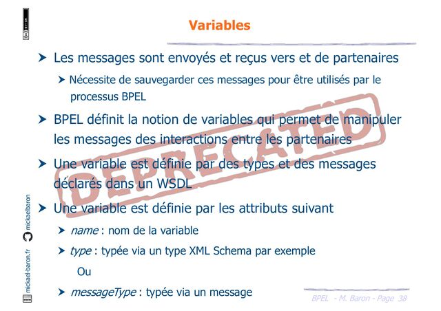 BPEL - M. Baron - Page
mickael-baron.fr mickaelbaron
38
Variables
 Les messages sont envoyés et reçus vers et de partenaires
 Nécessite de sauvegarder ces messages pour être utilisés par le
processus BPEL
 BPEL définit la notion de variables qui permet de manipuler
les messages des interactions entre les partenaires
 Une variable est définie par des types et des messages
déclarés dans un WSDL
 Une variable est définie par les attributs suivant
 name : nom de la variable
 type : typée via un type XML Schema par exemple
Ou
 messageType : typée via un message
