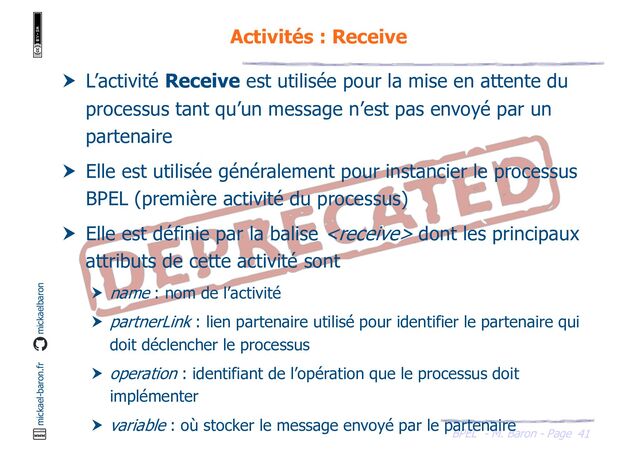 BPEL - M. Baron - Page
mickael-baron.fr mickaelbaron
41
Activités : Receive
 L’activité Receive est utilisée pour la mise en attente du
processus tant qu’un message n’est pas envoyé par un
partenaire
 Elle est utilisée généralement pour instancier le processus
BPEL (première activité du processus)
 Elle est définie par la balise  dont les principaux
attributs de cette activité sont
 name : nom de l’activité
 partnerLink : lien partenaire utilisé pour identifier le partenaire qui
doit déclencher le processus
 operation : identifiant de l’opération que le processus doit
implémenter
 variable : où stocker le message envoyé par le partenaire
