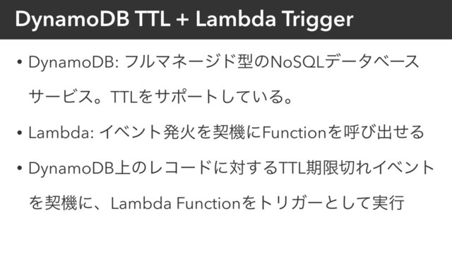 DynamoDB TTL + Lambda Trigger
• DynamoDB: ϑϧϚωʔδυܕͷNoSQLσʔλϕʔε
αʔϏεɻTTLΛαϙʔτ͍ͯ͠Δɻ
• Lambda: ΠϕϯτൃՐΛܖػʹFunctionΛݺͼग़ͤΔ
• DynamoDB্ͷϨίʔυʹର͢ΔTTLظݶ੾ΕΠϕϯτ
ΛܖػʹɺLambda FunctionΛτϦΨʔͱ࣮ͯ͠ߦ
