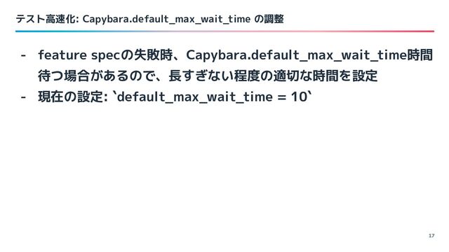 テスト高速化: Capybara.default_max_wait_time の調整
17
- feature specの失敗時、Capybara.default_max_wait_time時間
待つ場合があるので、長すぎない程度の適切な時間を設定
- 現在の設定: `default_max_wait_time = 10`
