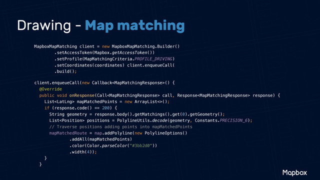 Drawing - Map matching
MapboxMapMatching client = new MapboxMapMatching.Builder() 
.setAccessToken(Mapbox.getAccessToken()) 
.setProfile(MapMatchingCriteria.PROFILE_DRIVING) 
.setCoordinates(coordinates) client.enqueueCall( 
.build();
client.enqueueCall(new Callback() { 
@Override 
public void onResponse(Call call, Response response) { 
List mapMatchedPoints = new ArrayList<>(); 
if (response.code() == 200) { 
String geometry = response.body().getMatchings().get(0).getGeometry(); 
List positions = PolylineUtils.decode(geometry, Constants.PRECISION_6); 
// Traverse positions adding points into mapMatchedPoints 
mapMatchedRoute = map.addPolyline(new PolylineOptions() 
.addAll(mapMatchedPoints) 
.color(Color.parseColor("#3bb2d0")) 
.width(4)); 
} 
}
