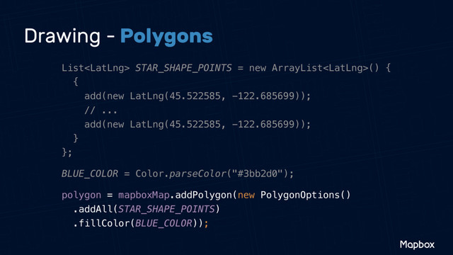 Drawing - Polygons
List STAR_SHAPE_POINTS = new ArrayList() { 
{ 
add(new LatLng(45.522585, -122.685699)); 
// ... 
add(new LatLng(45.522585, -122.685699)); 
} 
};
BLUE_COLOR = Color.parseColor("#3bb2d0");
polygon = mapboxMap.addPolygon(new PolygonOptions() 
.addAll(STAR_SHAPE_POINTS) 
.fillColor(BLUE_COLOR));
