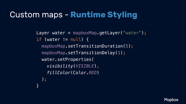 Custom maps - Runtime Styling
Layer water = mapboxMap.getLayer("water"); 
if (water != null) { 
mapboxMap.setTransitionDuration(5); 
mapboxMap.setTransitionDelay(1); 
water.setProperties( 
visibility(VISIBLE), 
fillColor(Color.RED) 
); 
}
