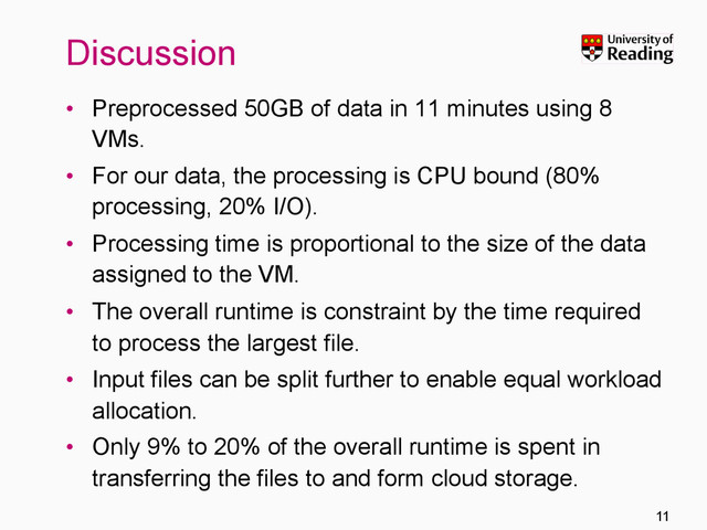 Discussion
•  Preprocessed 50GB of data in 11 minutes using 8
VMs.
•  For our data, the processing is CPU bound (80%
processing, 20% I/O).
•  Processing time is proportional to the size of the data
assigned to the VM.
•  The overall runtime is constraint by the time required
to process the largest file.
•  Input files can be split further to enable equal workload
allocation.
•  Only 9% to 20% of the overall runtime is spent in
transferring the files to and form cloud storage.
11
