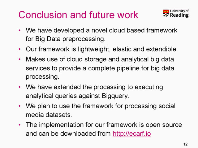 Conclusion and future work
•  We have developed a novel cloud based framework
for Big Data preprocessing.
•  Our framework is lightweight, elastic and extendible.
•  Makes use of cloud storage and analytical big data
services to provide a complete pipeline for big data
processing.
•  We have extended the processing to executing
analytical queries against Bigquery.
•  We plan to use the framework for processing social
media datasets.
•  The implementation for our framework is open source
and can be downloaded from http://ecarf.io
12
