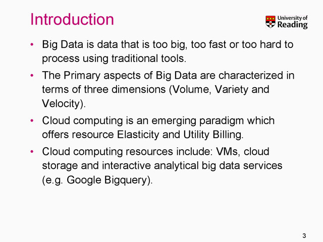 Introduction
•  Big Data is data that is too big, too fast or too hard to
process using traditional tools.
•  The Primary aspects of Big Data are characterized in
terms of three dimensions (Volume, Variety and
Velocity).
•  Cloud computing is an emerging paradigm which
offers resource Elasticity and Utility Billing.
•  Cloud computing resources include: VMs, cloud
storage and interactive analytical big data services
(e.g. Google Bigquery).
3
