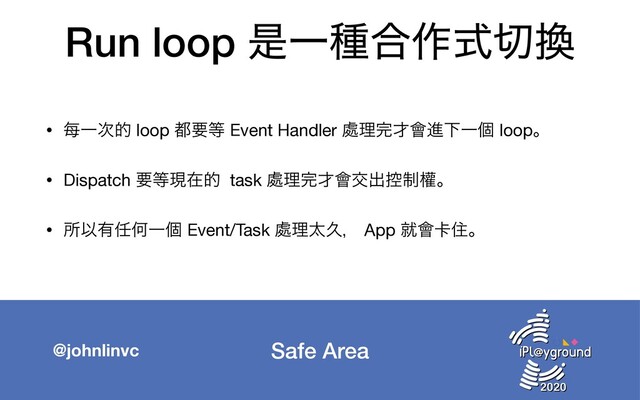 Safe Area
@johnlinvc
Run loop ੋҰछ߹࡞ࣜ੾׵
• 㑌Ұ࣍త loop ౎ཁ౳ Event Handler ႔ཧ׬࠽။ਐԼҰݸ loopɻ

• Dispatch ཁ౳ݱࡏత task ႔ཧ׬࠽။ަग़߇੍ᒟɻ

• ॴҎ༗೚ԿҰݸ Event/Task ႔ཧଠٱɼ App ब။㠡ॅɻ

