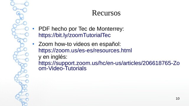 10
Recursos
●
PDF hecho por Tec de Monterrey:
https://bit.ly/zoomTutorialTec
●
Zoom how-to videos en español:
https://zoom.us/es-es/resources.html
y en inglés:
https://support.zoom.us/hc/en-us/articles/206618765-Zo
om-Video-Tutorials
