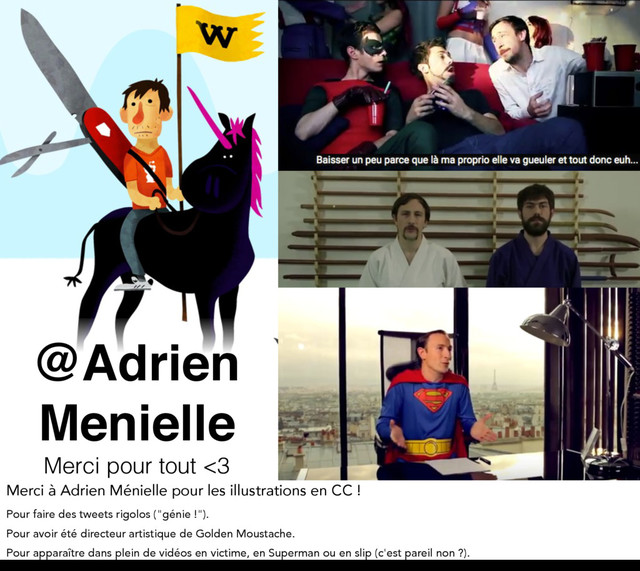 @Adrien
Menielle
Merci pour tout <3
Merci à Adrien Ménielle pour les illustrations en CC !
Pour faire des tweets rigolos ("génie !").
Pour avoir été directeur artistique de Golden Moustache.
Pour apparaître dans plein de vidéos en victime, en Superman ou en slip (c'est pareil non ?).
