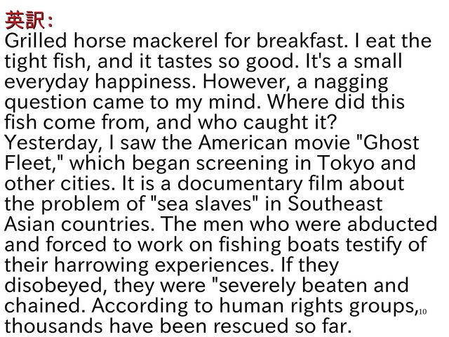 10
英訳の分野：
英訳の分野：
Grilled horse mackerel for breakfast. I eat the
tight fish, and it tastes so good. It's a small
everyday happiness. However, a nagging
question came to my mind. Where did this
fish come from, and who caught it?
Yesterday, I saw the American movie "Ghost
Fleet," which began screening in Tokyo and
other cities. It is a documentary film about
the problem of "sea slaves" in Southeast
Asian countries. The men who were abducted
and forced to work on fishing boats testify of
their harrowing experiences. If they
disobeyed, they were "severely beaten and
chained. According to human rights groups,
thousands have been rescued so far.
