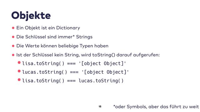 15
Objekte
•Ein Objekt ist ein Dictionary
•Die Schlüssel sind immer* Strings
•Die Werte können beliebige Typen haben
•Ist der Schlüssel kein String, wird toString() darauf aufgerufen:
•lisa.toString() === '[object Object]'
•lucas.toString() === '[object Object]'
•lisa.toString() === lucas.toString()
*oder Symbols, aber das führt zu weit
