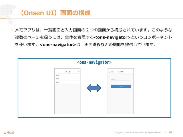 Copyright © 2011 Asial Corporation. All Rights Reserved. │ 16

【Onsen UI】画面の構成
• メモアプリは、一覧画面と入力画面の２つの画面から構成されています。このような
複数のページを扱うには、全体を管理するというコンポーネント
を使います。は、画面遷移などの機能を提供しています。
