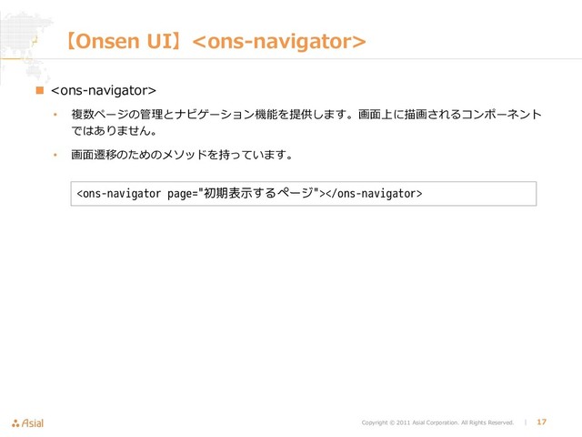 Copyright © 2011 Asial Corporation. All Rights Reserved. │ 17
【Onsen UI】
 
• 複数ページの管理とナビゲーション機能を提供します。画面上に描画されるコンポーネント
ではありません。
• 画面遷移のためのメソッドを持っています。

