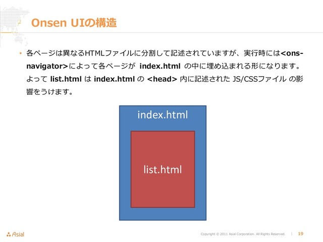 Copyright © 2011 Asial Corporation. All Rights Reserved. │ 19
Onsen UIの構造
• 各ページは異なるHTMLファイルに分割して記述されていますが、実行時にはによって各ページが index.html の中に埋め込まれる形になります。
よって list.html は index.html の  内に記述された JS/CSSファイル の影
響をうけます。
index.html
list.html
