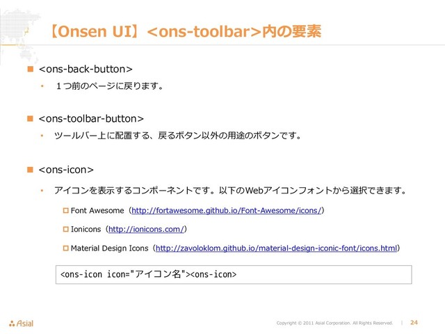 Copyright © 2011 Asial Corporation. All Rights Reserved. │ 24
【Onsen UI】内の要素
 
• １つ前のページに戻ります。
 
• ツールバー上に配置する、戻るボタン以外の用途のボタンです。
 
• アイコンを表示するコンポーネントです。以下のWebアイコンフォントから選択できます。
 Font Awesome（http://fortawesome.github.io/Font-Awesome/icons/）
 Ionicons（http://ionicons.com/）
 Material Design Icons（http://zavoloklom.github.io/material-design-iconic-font/icons.html）

