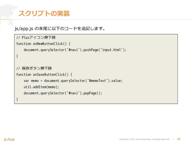 Copyright © 2011 Asial Corporation. All Rights Reserved. │ 29
スクリプトの実装
js/app.js の末尾に以下のコードを追記します。
// Plusアイコン押下時
function onNewButtonClick() {
document.querySelector('#navi').pushPage('input.html');
}
// 保存ボタン押下時
function onSaveButtonClick() {
var memo = document.querySelector('#memoText').value;
util.addItem(memo);
document.querySelector('#navi').popPage();
}
