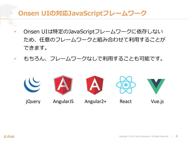 Copyright © 2011 Asial Corporation. All Rights Reserved. │ 8
Onsen UIの対応JavaScriptフレームワーク
• Onsen UIは特定のJavaScriptフレームワークに依存しない
ため、任意のフレームワークと組み合わせて利用することが
できます。
• もちろん、フレームワークなしで利用することも可能です。
jQuery AngularJS Angular2+ React Vue.js
