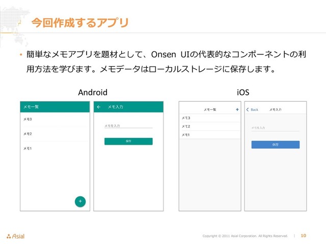 Copyright © 2011 Asial Corporation. All Rights Reserved. │ 10
今回作成するアプリ
• 簡単なメモアプリを題材として、Onsen UIの代表的なコンポーネントの利
用方法を学びます。メモデータはローカルストレージに保存します。
Android iOS

