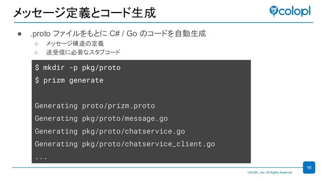 メッセージ定義とコード生成
● .proto ファイルをもとに C# / Go のコードを自動生成
○ メッセージ構造の定義
○ 送受信に必要なスタブコード
$ mkdir -p pkg/proto
$ prizm generate
Generating proto/prizm.proto
Generating pkg/proto/message.go
Generating pkg/proto/chatservice.go
Generating pkg/proto/chatservice_client.go
...
16
