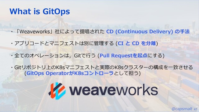 @capsmalt 41
What is GitOps
・「Weaveworks」社によって提唱された CD (Continuous Delivery) の⼿法
・アプリコードとマニフェストは別に管理する (CI と CD を分離)
・全てのオペレーションは，Gitで⾏う (Pull Requestを起点にする)
・Gitリポジトリ上のK8sマニフェストと実際のK8sクラスターの構成を⼀致させる
(GitOps OperatorがK8sコントローラとして担う)
