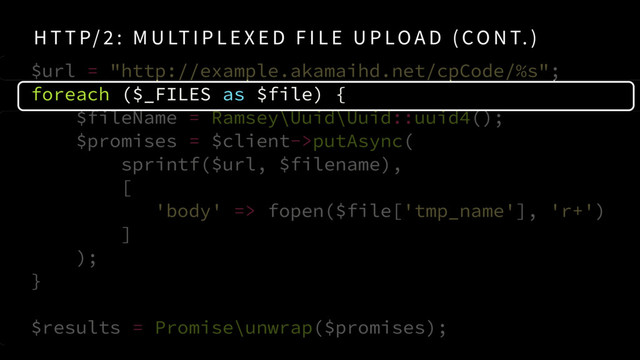 $url = "http://example.akamaihd.net/cpCode/%s"; 
foreach ($_FILES as $file) {
$fileName = Ramsey\Uuid\Uuid::uuid4();
$promises = $client->putAsync( 
sprintf($url, $filename),  
[
'body' => fopen($file['tmp_name'], 'r+')
]
);
} 
$results = Promise\unwrap($promises);
H T T P/ 2 : M U LT I P L E X E D F I L E U P LO A D ( CO N T. )
