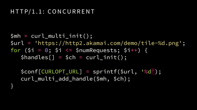 $mh = curl_multi_init(); 
$url = 'https://http2.akamai.com/demo/tile-%d.png'; 
for ($i = 0; $i <= $numRequests; $i++) {
$handles[] = $ch = curl_init();
$conf[CURLOPT_URL] = sprintf($url, ‘%d');
curl_multi_add_handle($mh, $ch);
}
H T T P/ 1 . 1 : CO N CU R R E N T
