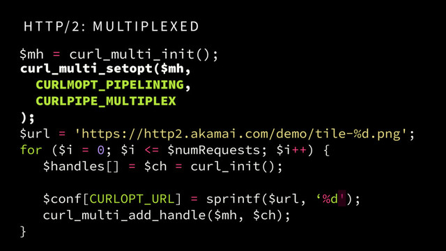 $url = 'https://http2.akamai.com/demo/tile-%d.png'; 
for ($i = 0; $i <= $numRequests; $i++) {
$handles[] = $ch = curl_init();
$conf[CURLOPT_URL] = sprintf($url, ‘%d');
curl_multi_add_handle($mh, $ch);
}
H T T P/ 2 : M U LT I P L E X E D
curl_multi_setopt($mh, 
CURLMOPT_PIPELINING,
CURLPIPE_MULTIPLEX
);
$mh = curl_multi_init();
