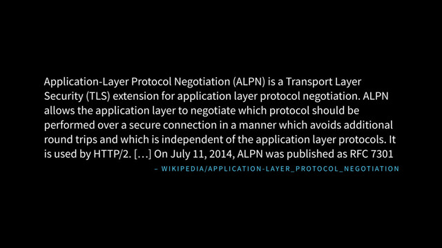 – W I K I P E D I A /A P P L I C AT I O N - L AY E R _ P R OTO CO L _ N E G OT I AT I O N
Application-Layer Protocol Negotiation (ALPN) is a Transport Layer
Security (TLS) extension for application layer protocol negotiation. ALPN
allows the application layer to negotiate which protocol should be
performed over a secure connection in a manner which avoids additional
round trips and which is independent of the application layer protocols. It
is used by HTTP/2. […] On July 11, 2014, ALPN was published as RFC 7301
