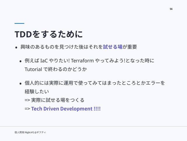 ݸਓ։ൃ Night #1 @ΪϑςΟ
16
TDDをするために
• 興味のあるものを⾒つけた後はそれを試せる場が重要
• 例えば IaC やりたい! Terraform やってみよう!となった時に
Tutorial で終わるのかどうか
• 個⼈的には実際に運⽤で使ってみてはまったところとかエラーを
経験したい 
=> 実際に試せる場をつくる 
=> Tech Driven Development !!!!

