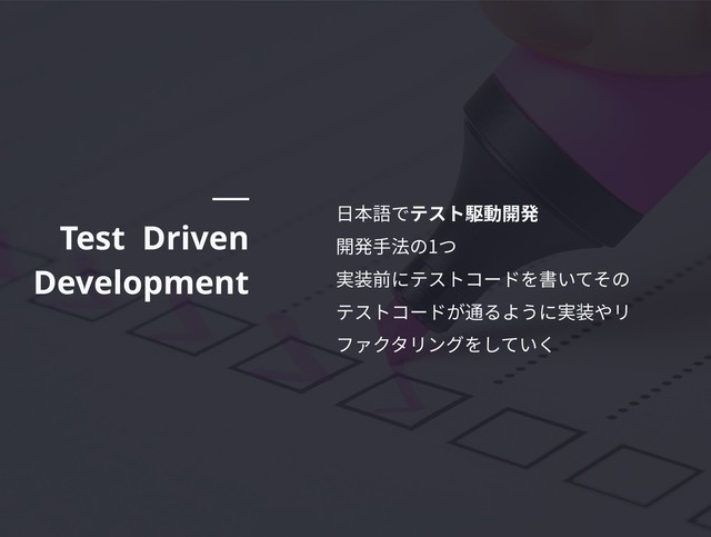 Test Driven
Development
⽇本語でテスト駆動開発
開発⼿法の1つ
実装前にテストコードを書いてその
テストコードが通るように実装やリ
ファクタリングをしていく
