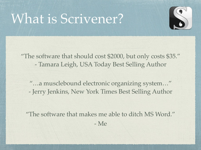 What is Scrivener?
“The software that should cost $2000, but only costs $35.”
- Tamara Leigh, USA Today Best Selling Author
“…a musclebound electronic organizing system…”
- Jerry Jenkins, New York Times Best Selling Author
“The software that makes me able to ditch MS Word.”
- Me
