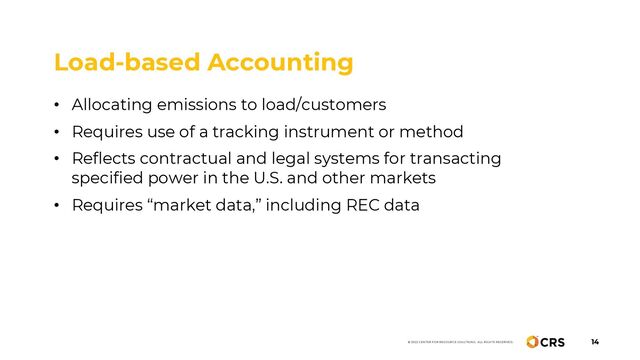 14
© 2022 CENTER FOR RESOURCE SOLUTIONS. ALL RIGHTS RESERVED.
Load-based Accounting
• Allocating emissions to load/customers
• Requires use of a tracking instrument or method
• Reflects contractual and legal systems for transacting
specified power in the U.S. and other markets
• Requires “market data,” including REC data
