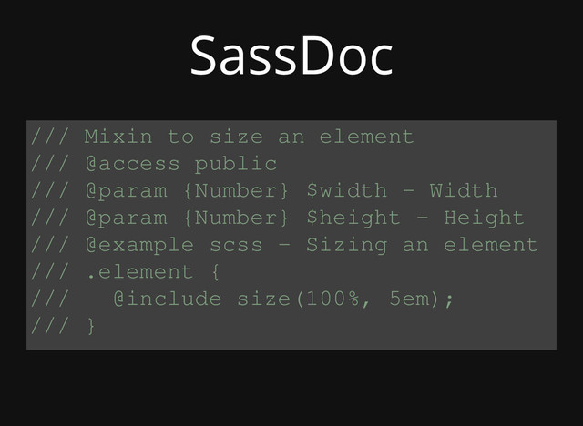 /// Mixin to size an element
/// @access public
/// @param {Number} $width - Width
/// @param {Number} $height - Height
/// @example scss - Sizing an element
/// .element {
/// @include size(100%, 5em);
/// }
SassDoc
