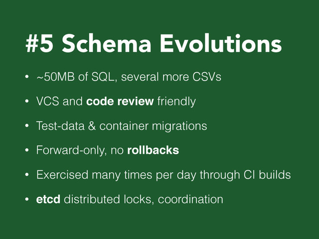 #5 Schema Evolutions
• ~50MB of SQL, several more CSVs
• VCS and code review friendly
• Test-data & container migrations
• Forward-only, no rollbacks
• Exercised many times per day through CI builds
• etcd distributed locks, coordination
