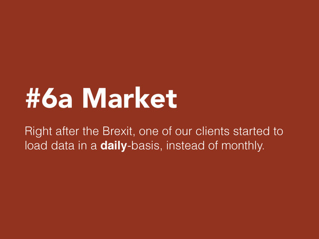 #6a Market
Right after the Brexit, one of our clients started to
load data in a daily-basis, instead of monthly.
