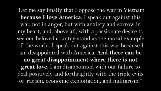 “Let me say finally that I oppose the war in Vietnam
because I love America. I speak out against this
war, not in anger, but with anxiety and sorrow in
my heart, and, above all, with a passionate desire to
see our beloved country stand as the moral example
of the world. I speak out against this war because I
am disappointed with America. And there can be
no great disappointment where there is not
great love. I am disappointed with our failure to
deal positively and forthrightly with the triple evils
of racism, economic exploitation, and militarism.”
