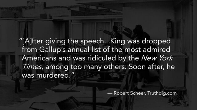 “[A]fter giving the speech...King was dropped
from Gallup’s annual list of the most admired
Americans and was ridiculed by the New York
Times, among too many others. Soon after, he
was murdered.”
— Robert Scheer, Truthdig.com
