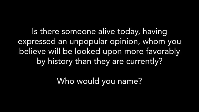 Is there someone alive today, having
expressed an unpopular opinion, whom you
believe will be looked upon more favorably
by history than they are currently?
Who would you name?
