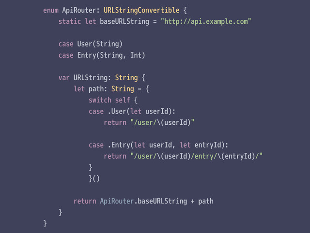 enum ApiRouter: URLStringConvertible {
static let baseURLString = "http://api.example.com"
case User(String)
case Entry(String, Int)
var URLString: String {
let path: String = {
switch self {
case .User(let userId):
return "/user/\(userId)"
case .Entry(let userId, let entryId):
return "/user/\(userId)/entry/\(entryId)/"
}
}()
return ApiRouter.baseURLString + path
}
}
