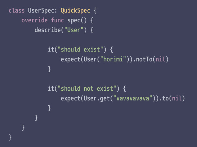 class UserSpec: QuickSpec {
override func spec() {
describe("User") {
it("should exist") {
expect(User("horimi")).notTo(nil)
}
it("should not exist") {
expect(User.get("vavavavava")).to(nil)
}
}
}
}
