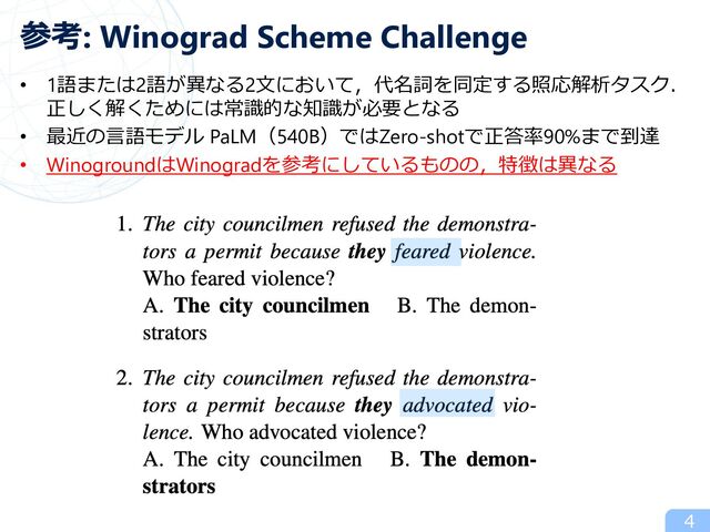参考: Winograd Scheme Challenge
• 1語または2語が異なる2⽂において，代名詞を同定する照応解析タスク．
正しく解くためには常識的な知識が必要となる
• 最近の⾔語モデル PaLM（540B）ではZero-shotで正答率90%まで到達
• WinogroundはWinogradを参考にしているものの，特徴は異なる
4
