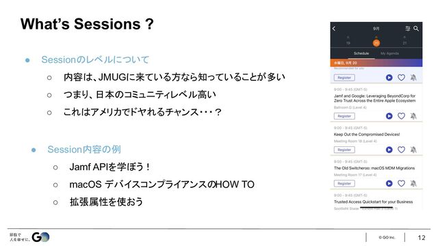 © GO Inc. 12
What’s Sessions ?
● Sessionのレベルについて
○ 内容は、JMUGに来ている方なら知っていることが多い
○ つまり、日本のコミュニティレベル高い
○ これはアメリカでドヤれるチャンス・・・？
● Session内容の例
○ Jamf APIを学ぼう！
○ macOS デバイスコンプライアンスのHOW TO
○ 拡張属性を使おう
