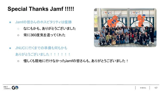 © GO Inc.
● Jamfの皆さんのホスピタリティは優勝
○ なにもかも、ありがとうございました
○ 常に360度気を遣ってくれた
● JNUCに行くまでの準備も何もかも
ありがとうございました！！！！！！
○ 惜しくも現地に行けなかったJamfの皆さんも、ありがとうございました！
17
Special Thanks Jamf !!!!!
