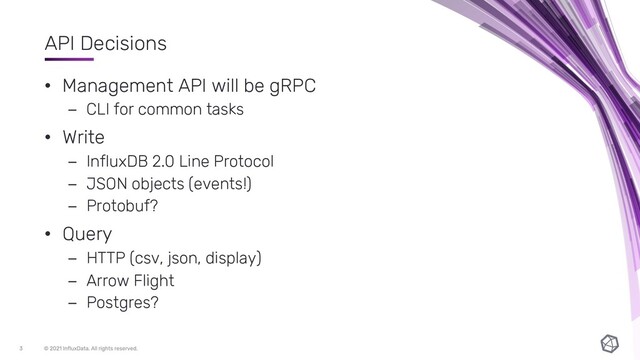 API Decisions
• Management API will be gRPC
– CLI for common tasks
• Write
– InfluxDB 2.0 Line Protocol
– JSON objects (events!)
– Protobuf?
• Query
– HTTP (csv, json, display)
– Arrow Flight
– Postgres?
