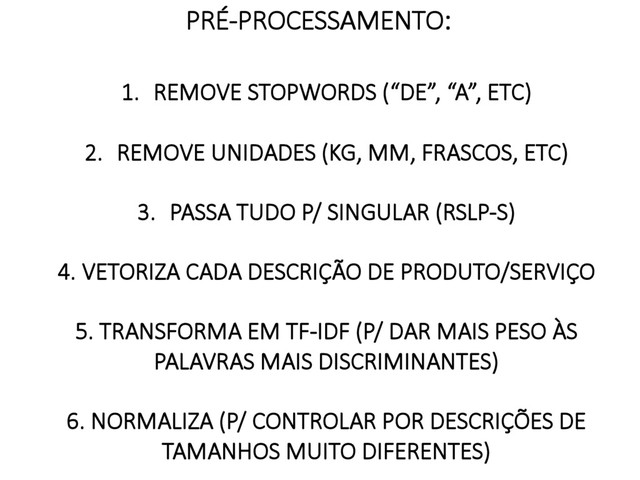 
1.  REMOVE STOPWORDS (“DE”, “A”, ETC)
2.  REMOVE UNIDADES (KG, MM, FRASCOS, ETC)
3.  PASSA TUDO P/ SINGULAR (RSLP-S)

4. VETORIZA CADA DESCRIÇÃO DE PRODUTO/SERVIÇO
5. TRANSFORMA EM TF-IDF (P/ DAR MAIS PESO ÀS
PALAVRAS MAIS DISCRIMINANTES)
6. NORMALIZA (P/ CONTROLAR POR DESCRIÇÕES DE
TAMANHOS MUITO DIFERENTES)
PRÉ-PROCESSAMENTO:

