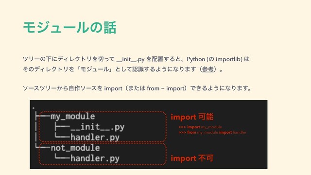 Ϟδϡʔϧͷ࿩
πϦʔͷԼʹσΟϨΫτϦΛ੾ͬͯ __init__.py Λ഑ஔ͢ΔͱɺPython (ͷ importlib) ͸ 
ͦͷσΟϨΫτϦΛʮϞδϡʔϧʯͱͯ͠ೝࣝ͢ΔΑ͏ʹͳΓ·͢ʢࢀߟʣɻ
ιʔεπϦʔ͔Βࣗ࡞ιʔεΛ importʢ·ͨ͸ from ~ importʣͰ͖ΔΑ͏ʹͳΓ·͢ɻ
import Մೳ
import ෆՄ
>>> import my_module
>>> from my_module import handler
